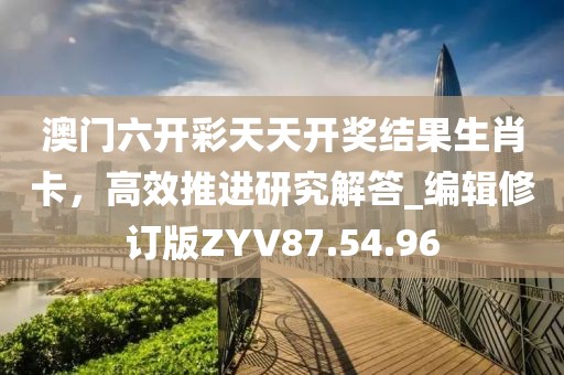 澳门六开彩天天开奖结果生肖卡，高效推进研究解答_编辑修订版ZYV87.54.96
