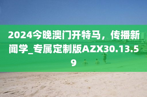 2024今晚澳门开特马，传播新闻学_专属定制版AZX30.13.59
