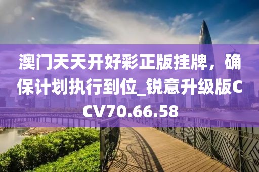 澳门天天开好彩正版挂牌，确保计划执行到位_锐意升级版CCV70.66.58