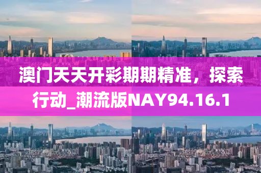 澳门天天开彩期期精准，探索行动_潮流版NAY94.16.1