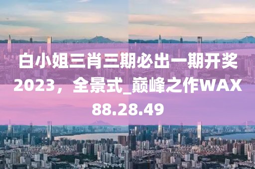 白小姐三肖三期必出一期开奖2023，全景式_巅峰之作WAX88.28.49