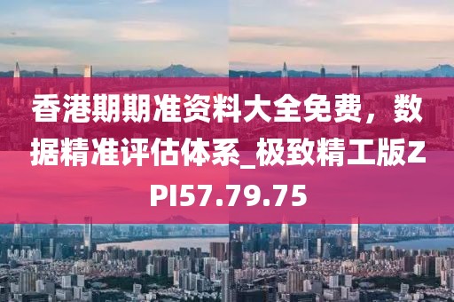 香港期期准资料大全免费，数据精准评估体系_极致精工版ZPI57.79.75