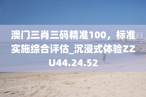 澳门三肖三码精准100，标准实施综合评估_沉浸式体验ZZU44.24.52