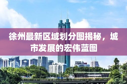 徐州最新区域划分图揭秘，城市发展的宏伟蓝图