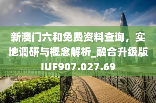 新澳门六和免费资料查询，实地调研与概念解析_融合升级版IUF907.027.69