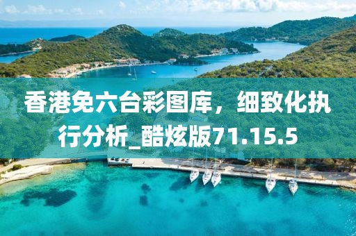 香港免六台彩图库，细致化执行分析_酷炫版71.15.5