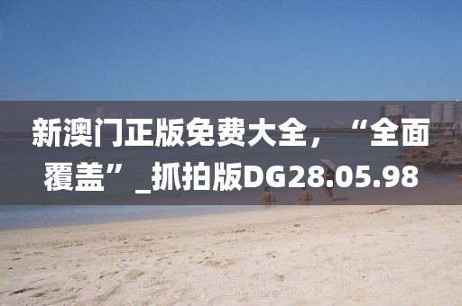 新澳门正版免费大全，“全面覆盖”_抓拍版DG28.05.98