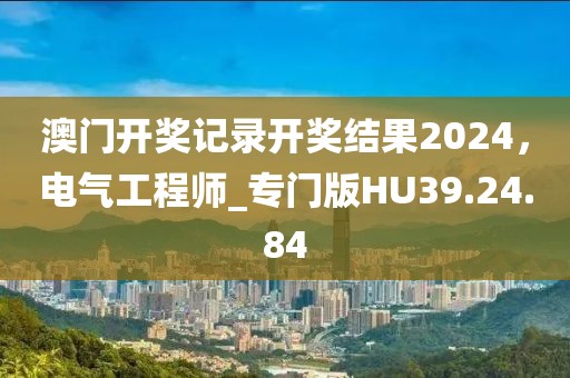 澳门开奖记录开奖结果2024，电气工程师_专门版HU39.24.84