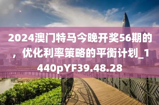 2024澳门特马今晚开奖56期的，优化利率策略的平衡计划_1440pYF39.48.28