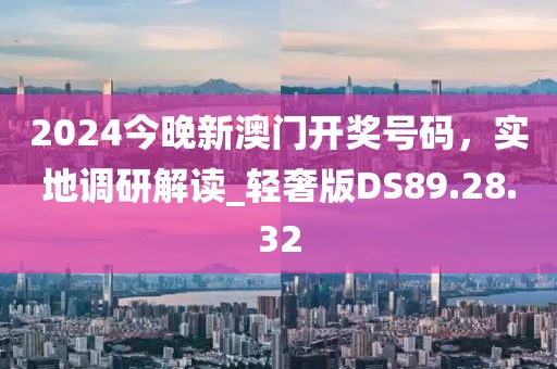 2024今晚新澳门开奖号码，实地调研解读_轻奢版DS89.28.32