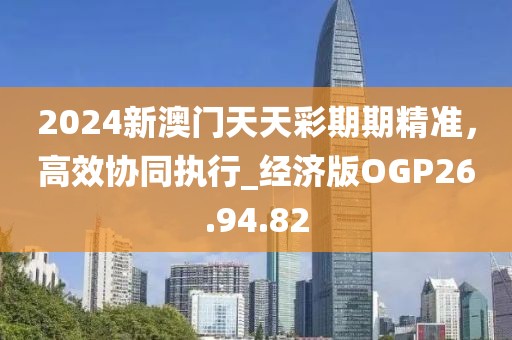 2024新澳门天天彩期期精准，高效协同执行_经济版OGP26.94.82