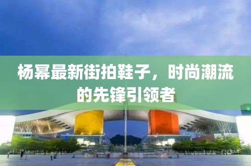 杨幂最新街拍鞋子，时尚潮流的先锋引领者