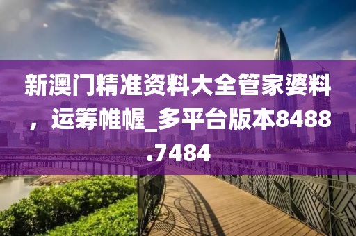 新澳门精准资料大全管家婆料，运筹帷幄_多平台版本8488.7484