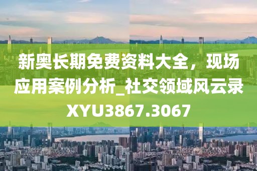 新奥长期免费资料大全，现场应用案例分析_社交领域风云录XYU3867.3067