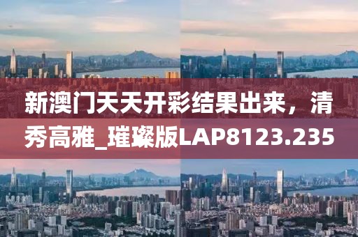 新澳门天天开彩结果出来，清秀高雅_璀璨版LAP8123.235