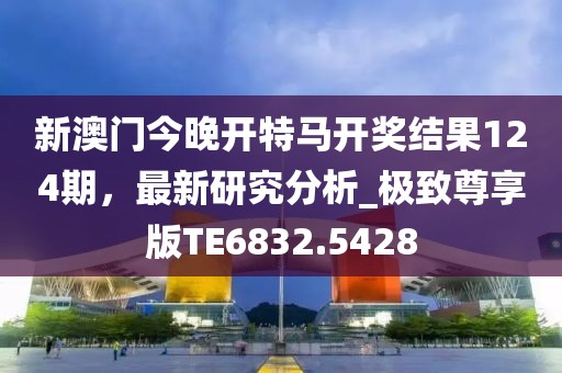 新澳门今晚开特马开奖结果124期，最新研究分析_极致尊享版TE6832.5428