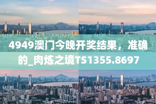 4949澳门今晚开奖结果，准确的_肉炼之境TS1355.8697