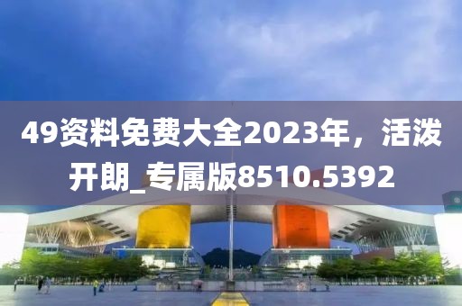 49资料免费大全2023年，活泼开朗_专属版8510.5392