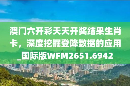 澳门六开彩天天开奖结果生肖卡，深度挖掘登降数据的应用_国际版WFM2651.6942