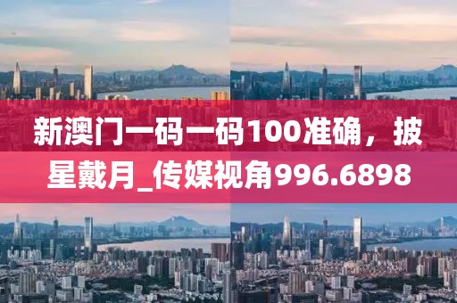 新澳门一码一码100准确，披星戴月_传媒视角996.6898