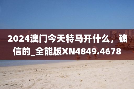 2024澳门今天特马开什么，确信的_全能版XN4849.4678