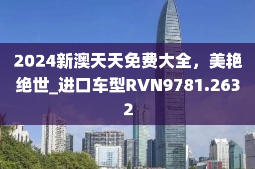 2024新澳天天免费大全，美艳绝世_进口车型RVN9781.2632