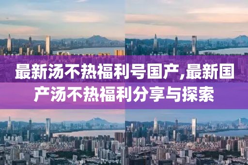 最新汤不热福利号国产,最新国产汤不热福利分享与探索