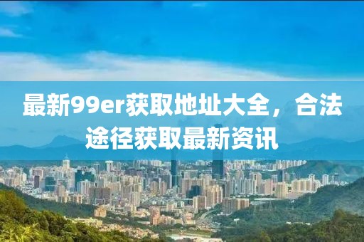 最新99er获取地址大全，合法途径获取最新资讯