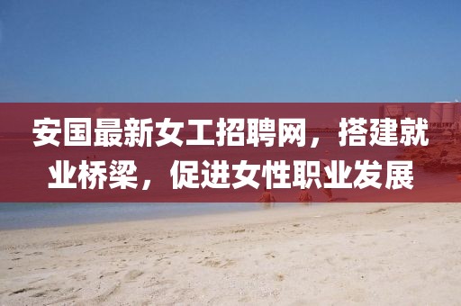 安国最新女工招聘网，搭建就业桥梁，促进女性职业发展