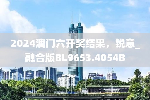 2024澳门六开奖结果，锐意_融合版BL9653.4054B