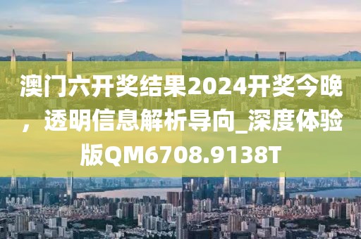 澳门六开奖结果2024开奖今晚，透明信息解析导向_深度体验版QM6708.9138T
