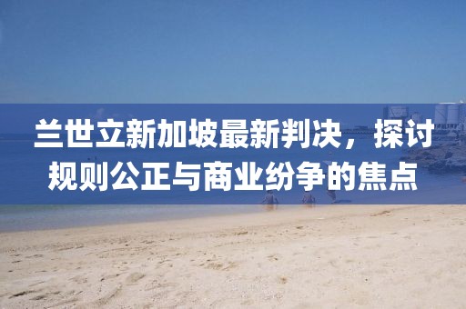 兰世立新加坡最新判决，探讨规则公正与商业纷争的焦点