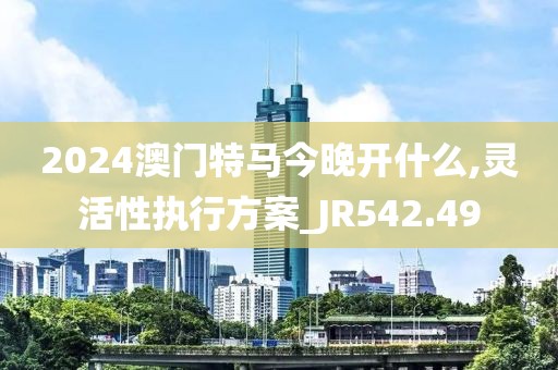 2024澳门特马今晚开什么,灵活性执行方案_JR542.49