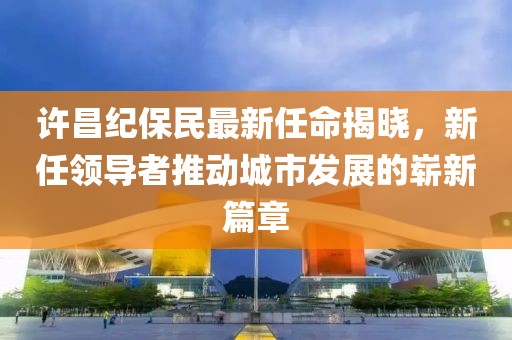 许昌纪保民最新任命揭晓，新任领导者推动城市发展的崭新篇章