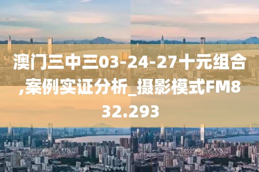 澳门三中三03-24-27十元组合,案例实证分析_摄影模式FM832.293