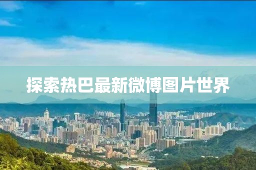 探索热巴最新微博图片世界
