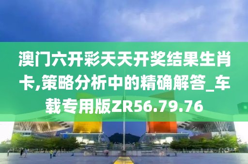 澳门六开彩天天开奖结果生肖卡,策略分析中的精确解答_车载专用版ZR56.79.76