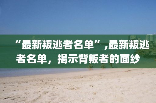 “最新叛逃者名单”,最新叛逃者名单，揭示背叛者的面纱