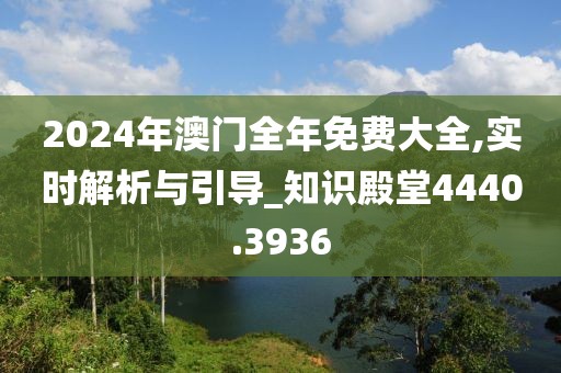 2024年澳门全年免费大全,实时解析与引导_知识殿堂4440.3936