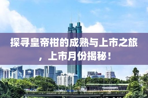探寻皇帝柑的成熟与上市之旅，上市月份揭秘！