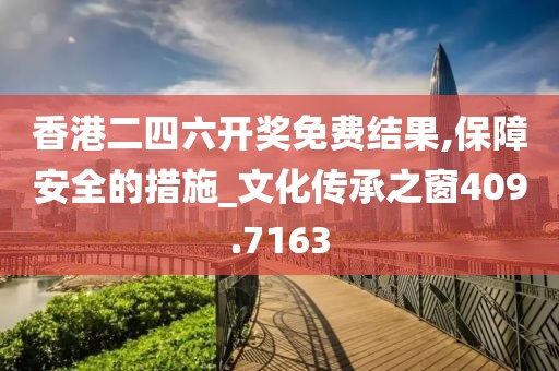 香港二四六开奖免费结果,保障安全的措施_文化传承之窗409.7163