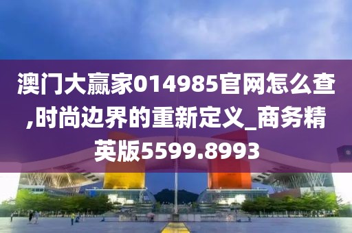 澳门大赢家014985官网怎么查,时尚边界的重新定义_商务精英版5599.8993