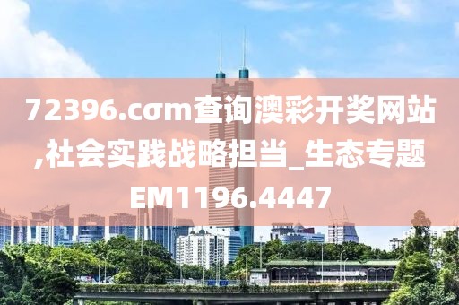 72396.cσm查询澳彩开奖网站,社会实践战略担当_生态专题EM1196.4447