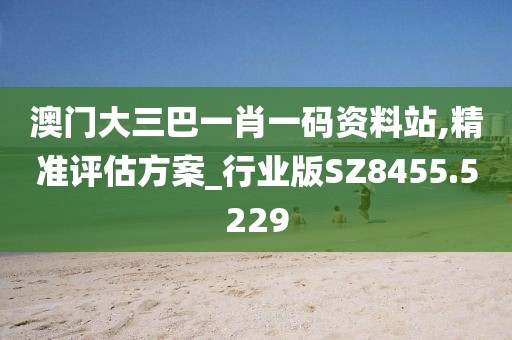 澳门大三巴一肖一码资料站,精准评估方案_行业版SZ8455.5229
