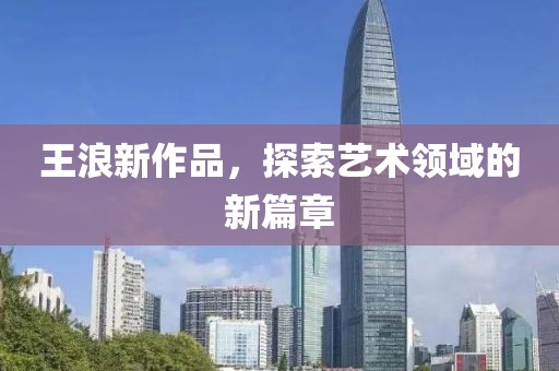王浪新作品，探索艺术领域的新篇章