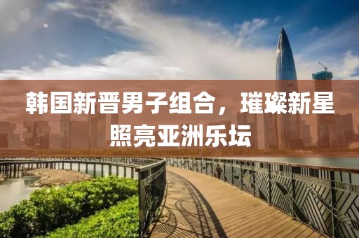 韩国新晋男子组合，璀璨新星照亮亚洲乐坛