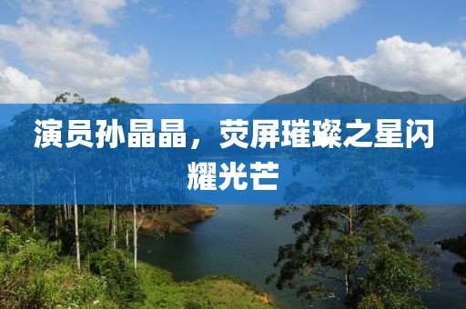 演员孙晶晶，荧屏璀璨之星闪耀光芒