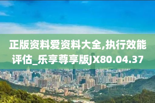 正版资料爱资料大全,执行效能评估_乐享尊享版JX80.04.37