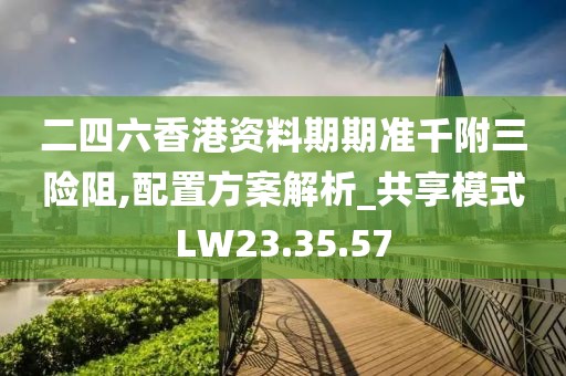 二四六香港资料期期准千附三险阻,配置方案解析_共享模式LW23.35.57