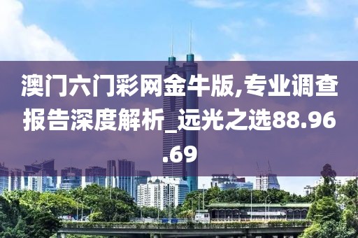 澳门六门彩网金牛版,专业调查报告深度解析_远光之选88.96.69